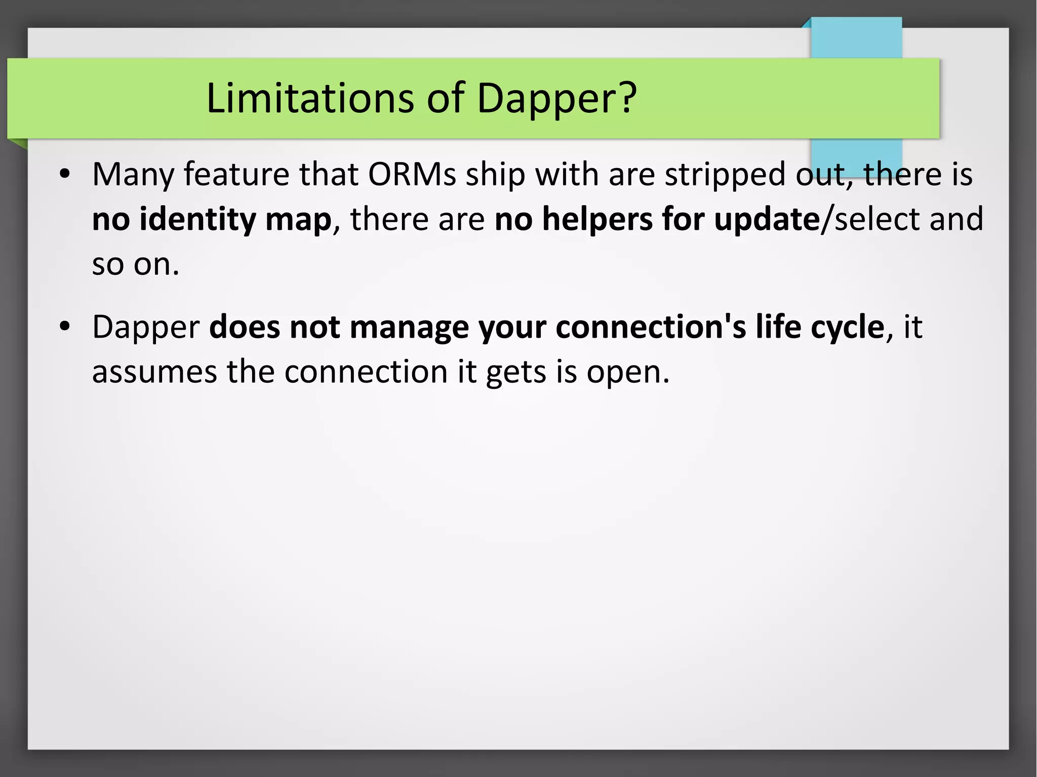 Limitations of Dapper?
● Many feature that ORMs ship with are stripped out, there is
no identity map, there are no helpers for update/select and
so on.
● Dapper does not manage your connection's life cycle, it
assumes the connection it gets is open.
 