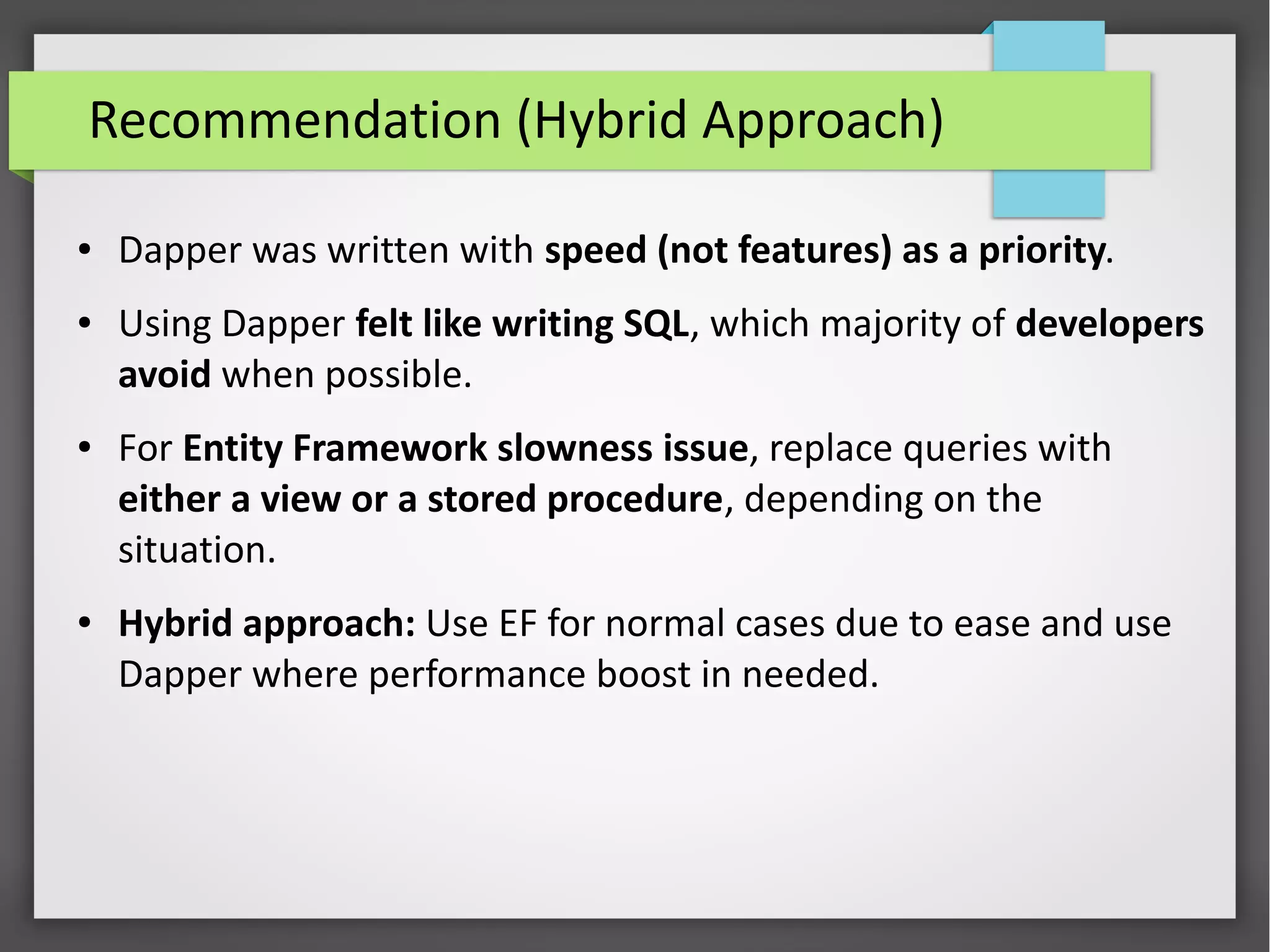 Recommendation (Hybrid Approach)
● Dapper was written with speed (not features) as a priority.
● Using Dapper felt like writing SQL, which majority of developers
avoid when possible.
● For Entity Framework slowness issue, replace queries with
either a view or a stored procedure, depending on the
situation.
● Hybrid approach: Use EF for normal cases due to ease and use
Dapper where performance boost in needed.
 