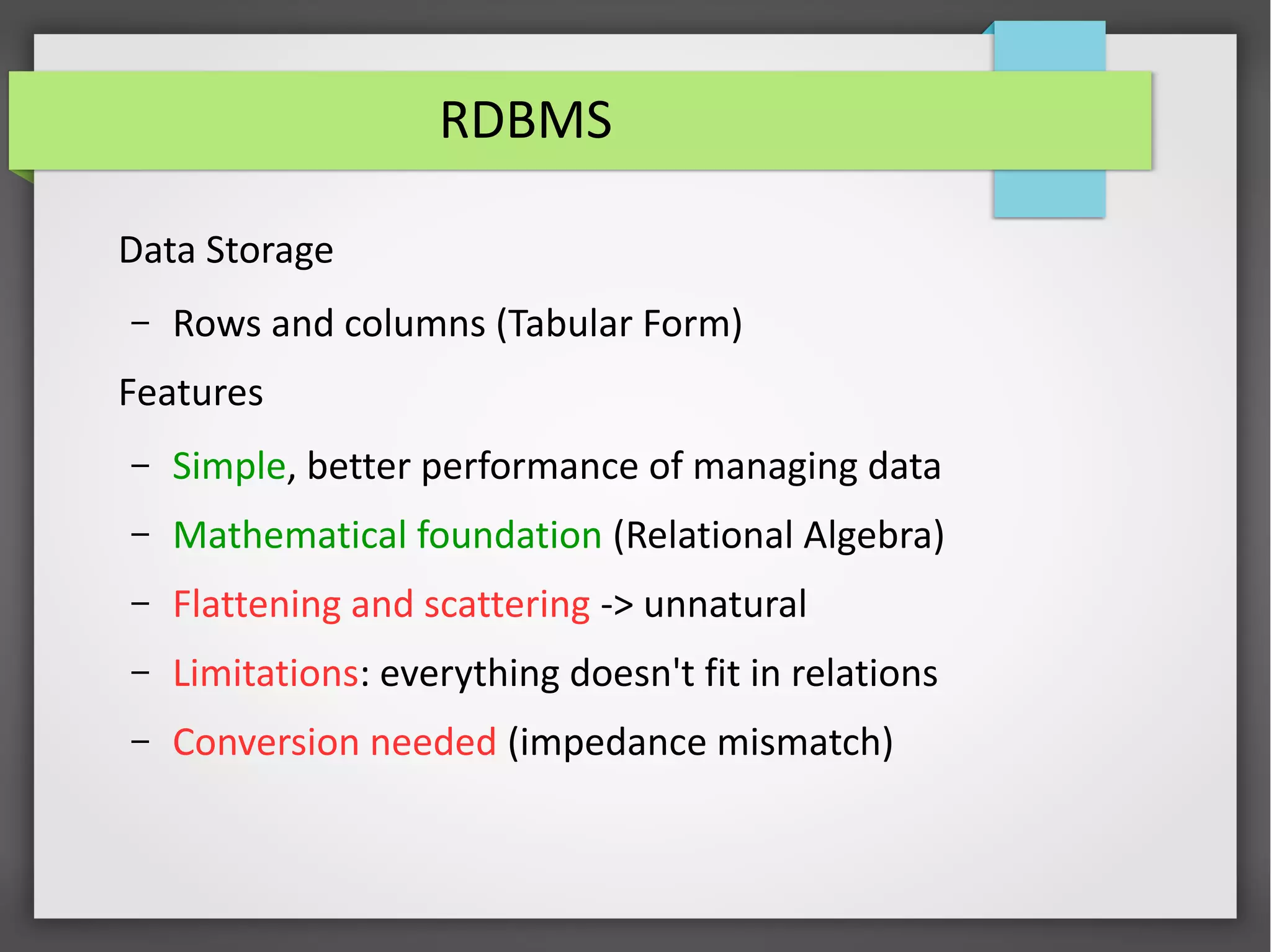 RDBMS
Data Storage
– Rows and columns (Tabular Form)
Features
– Simple, better performance of managing data
– Mathematical foundation (Relational Algebra)
– Flattening and scattering -> unnatural
– Limitations: everything doesn't fit in relations
– Conversion needed (impedance mismatch)
 