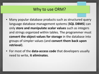 Why to use ORM?
● Many popular database products such as structured query
language database management systems (SQL DBMS) can
only store and manipulate scalar values such as integers
and strings organized within tables. The programmer must
convert the object values for storage in the database into
groups of simpler values (and convert them back upon
retrieval).
● For most of the data-access code that developers usually
need to write, it eliminates.
 