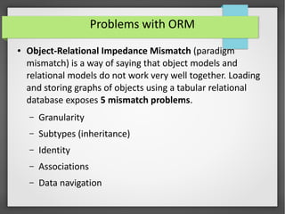 Problems with ORM
● Object-Relational Impedance Mismatch (paradigm
mismatch) is a way of saying that object models and
relational models do not work very well together. Loading
and storing graphs of objects using a tabular relational
database exposes 5 mismatch problems.
– Granularity
– Subtypes (inheritance)
– Identity
– Associations
– Data navigation
 
