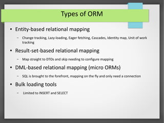 Types of ORM
● Entity-based relational mapping
– Change tracking, Lazy-loading, Eager fetching, Cascades, Identity map, Unit of work
tracking
● Result-set-based relational mapping
– Map straight to DTOs and skip needing to configure mapping
● DML-based relational mapping (micro ORMs)
– SQL is brought to the forefront, mapping on the fly and only need a connection
● Bulk loading tools
– Limited to INSERT and SELECT
 