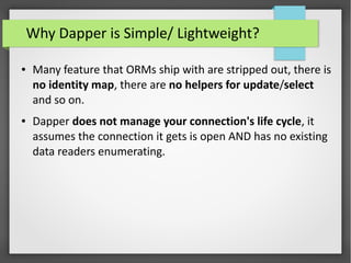 Why Dapper is Simple/ Lightweight?
● Many feature that ORMs ship with are stripped out, there is
no identity map, there are no helpers for update/select
and so on.
● Dapper does not manage your connection's life cycle, it
assumes the connection it gets is open AND has no existing
data readers enumerating.
 