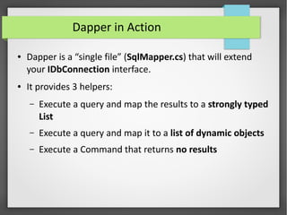 Dapper in Action
● Dapper is a “single file” (SqlMapper.cs) that will extend
your IDbConnection interface.
● It provides 3 helpers:
– Execute a query and map the results to a strongly typed
List
– Execute a query and map it to a list of dynamic objects
– Execute a Command that returns no results
 