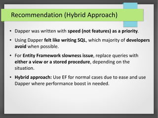 Recommendation (Hybrid Approach)
● Dapper was written with speed (not features) as a priority.
● Using Dapper felt like writing SQL, which majority of developers
avoid when possible.
● For Entity Framework slowness issue, replace queries with
either a view or a stored procedure, depending on the
situation.
● Hybrid approach: Use EF for normal cases due to ease and use
Dapper where performance boost in needed.
 