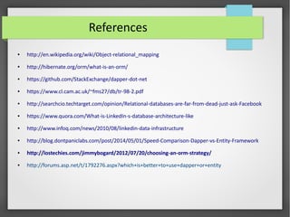 References
● http://en.wikipedia.org/wiki/Object-relational_mapping
● http://hibernate.org/orm/what-is-an-orm/
● https://github.com/StackExchange/dapper-dot-net
● https://www.cl.cam.ac.uk/~fms27/db/tr-98-2.pdf
● http://searchcio.techtarget.com/opinion/Relational-databases-are-far-from-dead-just-ask-Facebook
● https://www.quora.com/What-is-LinkedIn-s-database-architecture-like
● http://www.infoq.com/news/2010/08/linkedin-data-infrastructure
● http://blog.dontpaniclabs.com/post/2014/05/01/Speed-Comparison-Dapper-vs-Entity-Framework
● http://lostechies.com/jimmybogard/2012/07/20/choosing-an-orm-strategy/
● http://forums.asp.net/t/1792276.aspx?which+is+better+to+use+dapper+or+entity
 