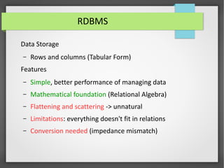 RDBMS
Data Storage
– Rows and columns (Tabular Form)
Features
– Simple, better performance of managing data
– Mathematical foundation (Relational Algebra)
– Flattening and scattering -> unnatural
– Limitations: everything doesn't fit in relations
– Conversion needed (impedance mismatch)
 