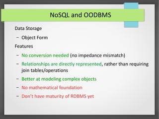 NoSQL and OODBMS
Data Storage
– Object Form
Features
– No conversion needed (no impedance mismatch)
– Relationships are directly represented, rather than requiring
join tables/operations
– Better at modeling complex objects
– No mathematical foundation
– Don’t have maturity of RDBMS yet
 