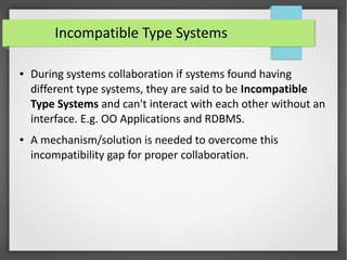 Incompatible Type Systems
● During systems collaboration if systems found having
different type systems, they are said to be Incompatible
Type Systems and can't interact with each other without an
interface. E.g. OO Applications and RDBMS.
● A mechanism/solution is needed to overcome this
incompatibility gap for proper collaboration.
 