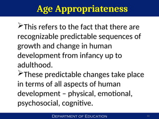 Department of Education
Age Appropriateness
10
This refers to the fact that there are
recognizable predictable sequences of
growth and change in human
development from infancy up to
adulthood.
These predictable changes take place
in terms of all aspects of human
development – physical, emotional,
psychosocial, cognitive.
 