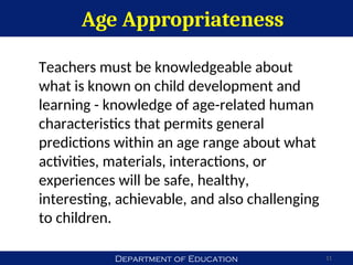 Department of Education
Age Appropriateness
11
Teachers must be knowledgeable about
what is known on child development and
learning - knowledge of age-related human
characteristics that permits general
predictions within an age range about what
activities, materials, interactions, or
experiences will be safe, healthy,
interesting, achievable, and also challenging
to children.
 