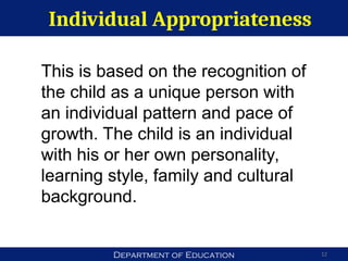 Department of Education
Individual Appropriateness
12
This is based on the recognition of
the child as a unique person with
an individual pattern and pace of
growth. The child is an individual
with his or her own personality,
learning style, family and cultural
background.
 