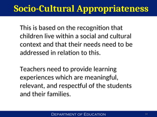 Department of Education
Socio-Cultural Appropriateness
14
This is based on the recognition that
children live within a social and cultural
context and that their needs need to be
addressed in relation to this.
Teachers need to provide learning
experiences which are meaningful,
relevant, and respectful of the students
and their families.
 