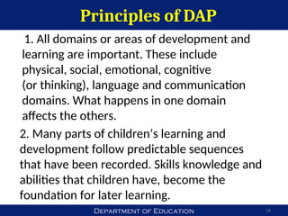 Department of Education
Principles of DAP
16
1. All domains or areas of development and
learning are important. These include
physical, social, emotional, cognitive
(or thinking), language and communication
domains. What happens in one domain
affects the others.
2. Many parts of children’s learning and
development follow predictable sequences
that have been recorded. Skills knowledge and
abilities that children have, become the
foundation for later learning.
 