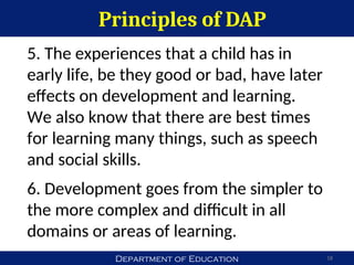 Department of Education
Principles of DAP
18
5. The experiences that a child has in
early life, be they good or bad, have later
effects on development and learning.
We also know that there are best times
for learning many things, such as speech
and social skills.
6. Development goes from the simpler to
the more complex and difficult in all
domains or areas of learning.
 