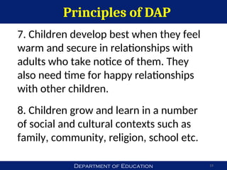 Department of Education
Principles of DAP
19
7. Children develop best when they feel
warm and secure in relationships with
adults who take notice of them. They
also need time for happy relationships
with other children.
8. Children grow and learn in a number
of social and cultural contexts such as
family, community, religion, school etc.
 
