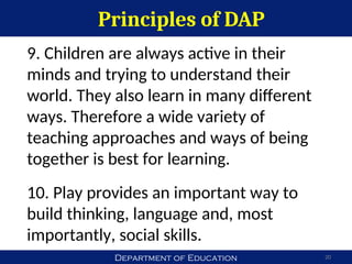 Department of Education
Principles of DAP
20
9. Children are always active in their
minds and trying to understand their
world. They also learn in many different
ways. Therefore a wide variety of
teaching approaches and ways of being
together is best for learning.
10. Play provides an important way to
build thinking, language and, most
importantly, social skills.
 