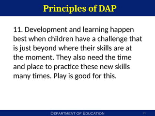 Department of Education
Principles of DAP
21
11. Development and learning happen
best when children have a challenge that
is just beyond where their skills are at
the moment. They also need the time
and place to practice these new skills
many times. Play is good for this.
 