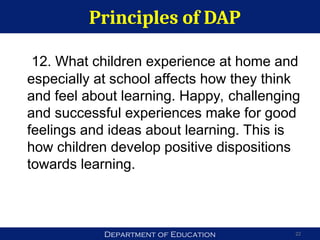 Department of Education
Principles of DAP
22
12. What children experience at home and
especially at school affects how they think
and feel about learning. Happy, challenging
and successful experiences make for good
feelings and ideas about learning. This is
how children develop positive dispositions
towards learning.
 