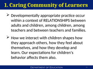 Department of Education
1. Caring Community of Learners
26
 Developmentally appropriate practice occur
within a context of RELATIONSHIPS between
adults and children, among children, among
teachers and between teachers and families.
 How we interact with children shapes how
they approach others, how they feel about
themselves, and how they develop and
learn. Our expectations for children’s
behavior affects them also.
 