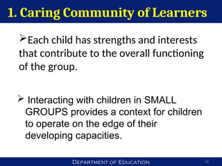 Department of Education 28
Each child has strengths and interests
that contribute to the overall functioning
of the group.
1. Caring Community of Learners
 Interacting with children in SMALL
GROUPS provides a context for children
to operate on the edge of their
developing capacities.
 
