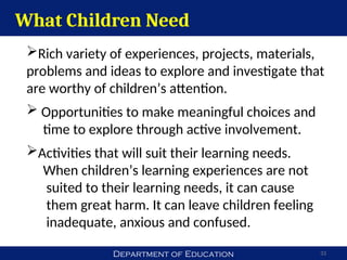 Department of Education 33
Rich variety of experiences, projects, materials,
problems and ideas to explore and investigate that
are worthy of children’s attention.
 Opportunities to make meaningful choices and
time to explore through active involvement.
Activities that will suit their learning needs.
When children’s learning experiences are not
suited to their learning needs, it can cause
them great harm. It can leave children feeling
inadequate, anxious and confused.
What Children Need
 