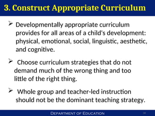 Department of Education 34
 Developmentally appropriate curriculum
provides for all areas of a child's development:
physical, emotional, social, linguistic, aesthetic,
and cognitive.
 Choose curriculum strategies that do not
demand much of the wrong thing and too
little of the right thing.
 Whole group and teacher-led instruction
should not be the dominant teaching strategy.
3. Construct Appropriate Curriculum
 