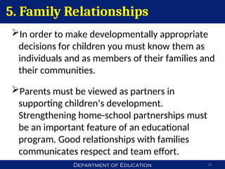 Department of Education 36
In order to make developmentally appropriate
decisions for children you must know them as
individuals and as members of their families and
their communities.
Parents must be viewed as partners in
supporting children’s development.
Strengthening home-school partnerships must
be an important feature of an educational
program. Good relationships with families
communicates respect and team effort.
5. Family Relationships
 