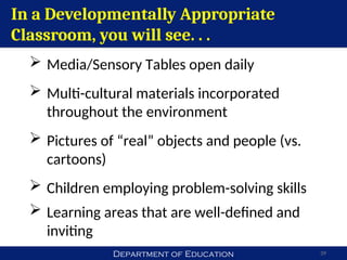 Department of Education 39
In a Developmentally Appropriate
Classroom, you will see. . .
 Media/Sensory Tables open daily
 Multi-cultural materials incorporated
throughout the environment
 Pictures of “real” objects and people (vs.
cartoons)
 Children employing problem-solving skills
 Learning areas that are well-defined and
inviting
 