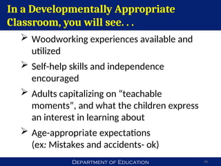Department of Education 40
In a Developmentally Appropriate
Classroom, you will see. . .
 Woodworking experiences available and
utilized
 Self-help skills and independence
encouraged
 Adults capitalizing on “teachable
moments”, and what the children express
an interest in learning about
 Age-appropriate expectations
(ex: Mistakes and accidents- ok)
 
