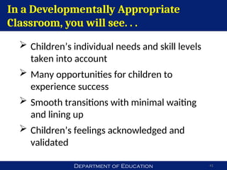 Department of Education 41
In a Developmentally Appropriate
Classroom, you will see. . .
 Children’s individual needs and skill levels
taken into account
 Many opportunities for children to
experience success
 Smooth transitions with minimal waiting
and lining up
 Children’s feelings acknowledged and
validated
 