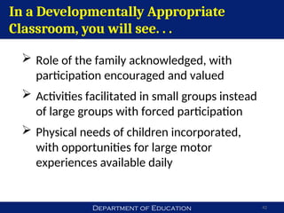 Department of Education 42
In a Developmentally Appropriate
Classroom, you will see. . .
 Role of the family acknowledged, with
participation encouraged and valued
 Activities facilitated in small groups instead
of large groups with forced participation
 Physical needs of children incorporated,
with opportunities for large motor
experiences available daily
 