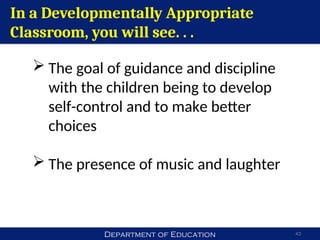 Department of Education 43
In a Developmentally Appropriate
Classroom, you will see. . .
 The goal of guidance and discipline
with the children being to develop
self-control and to make better
choices
 The presence of music and laughter
 
