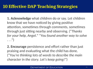 Department of Education 45
10 Effective DAP Teaching Strategies
1. Acknowledge what children do or say. Let children
know that we have noticed by giving positive
attention, sometimes through comments, sometimes
through just sitting nearby and observing. (“Thanks
for your help, Angel.” “You found another way to solve
. . .”)
2. Encourage persistence and effort rather than just
praising and evaluating what the child has done.
(“You’re thinking lots of words to describe the main
character in the story. Let’s keep going!”)
 