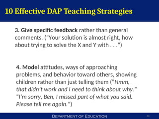 Department of Education 46
10 Effective DAP Teaching Strategies
3. Give specific feedback rather than general
comments. (“Your solution is almost right, how
about trying to solve the X and Y with . . .”)
4. Model attitudes, ways of approaching
problems, and behavior toward others, showing
children rather than just telling them (“Hmm,
that didn’t work and I need to think about why.”
“I’m sorry, Ben, I missed part of what you said.
Please tell me again.”)
 