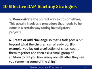 Department of Education 47
6. Create or add challenge so that a task goes a bit
beyond what the children can already do. (For
example, you lay out a collection of chips, count
them together and then ask a small group of
children to tell you how many are left after they see
you removing some of the chips)
10 Effective DAP Teaching Strategies
5. Demonstrate the correct way to do something.
This usually involves a procedure that needs to be
done in a certain way (doing investigatory
project).
 