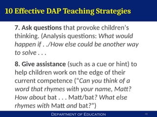 Department of Education 48
10 Effective DAP Teaching Strategies
7. Ask questions that provoke children’s
thinking. (Analysis questions: What would
happen if . ./How else could be another way
to solve . . .
8. Give assistance (such as a cue or hint) to
help children work on the edge of their
current competence (“Can you think of a
word that rhymes with your name, Matt?
How about bat . . . Matt/bat? What else
rhymes with Matt and bat?”)
 
