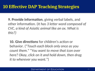 Department of Education 49
10 Effective DAP Teaching Strategies
9. Provide information, giving verbal labels, and
other information. (It has 3 letter word composed of
CVC, a kind of Asiatic animal like an ox. What is
this?)
10. Give directions for children’s action or
behavior. (“Touch each block only once as you
count them.” “You want to move that icon over
here? Okay, click on it and hold down, then drag
it to wherever you want.”)
 