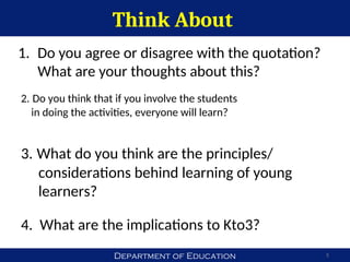 Department of Education
Think About
5
1. Do you agree or disagree with the quotation?
What are your thoughts about this?
4. What are the implications to Kto3?
2. Do you think that if you involve the students
in doing the activities, everyone will learn?
3. What do you think are the principles/
considerations behind learning of young
learners?
 