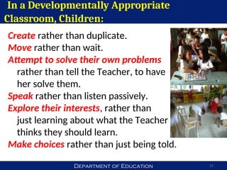 Department of Education
In a Developmentally Appropriate
Classroom, Children:
51
Create rather than duplicate.
Move rather than wait.
Attempt to solve their own problems
rather than tell the Teacher, to have
her solve them.
Speak rather than listen passively.
Explore their interests, rather than
just learning about what the Teacher
thinks they should learn.
Make choices rather than just being told.
 