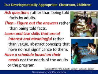 Department of Education 53
Ask questions rather than being told
facts by adults.
Then - Figure out the answers rather
than being told facts.
Learn and Use skills that are of
interest and meaningful rather
than vague, abstract concepts that
have no real significance to them.
Have a schedule based on their
needs not the needs of the adults
or the program.
Adapted from “The Butterfly Garden” by Sandra Cosser
In a Developmentally Appropriate Classroom, Children:
 