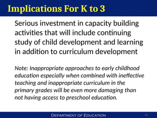 Department of Education 55
Implications For K to 3
Serious investment in capacity building
activities that will include continuing
study of child development and learning
in addition to curriculum development
Note: Inappropriate approaches to early childhood
education especially when combined with ineffective
teaching and inappropriate curriculum in the
primary grades will be even more damaging than
not having access to preschool education.
 