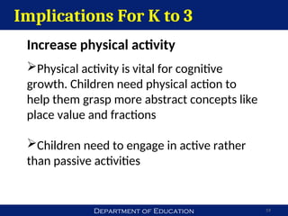 Department of Education 59
Implications For K to 3
Increase physical activity
Physical activity is vital for cognitive
growth. Children need physical action to
help them grasp more abstract concepts like
place value and fractions
Children need to engage in active rather
than passive activities
 