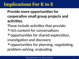 Department of Education 60
Implications For K to 3
Provide more opportunities for
cooperative small group projects and
activities.
These include activities that provide:
rich content for conversations
opportunities for shared exploration,
investigation and discovery
opportunities for planning, negotiating,
problem-solving, evaluating
 