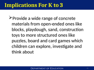 Department of Education 61
Implications For K to 3
Provide a wide range of concrete
materials from open-ended ones like
blocks, playdough, sand, construction
toys to more structured ones like
puzzles, board and card games which
children can explore, investigate and
think about
 
