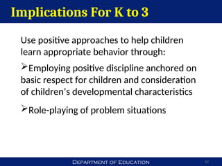 Department of Education 62
Implications For K to 3
Use positive approaches to help children
learn appropriate behavior through:
Employing positive discipline anchored on
basic respect for children and consideration
of children’s developmental characteristics
Role-playing of problem situations
 