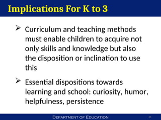 Department of Education 64
Implications For K to 3
 Curriculum and teaching methods
must enable children to acquire not
only skills and knowledge but also
the disposition or inclination to use
this
 Essential dispositions towards
learning and school: curiosity, humor,
helpfulness, persistence
 