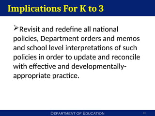 Department of Education 65
Implications For K to 3
Revisit and redefine all national
policies, Department orders and memos
and school level interpretations of such
policies in order to update and reconcile
with effective and developmentally-
appropriate practice.
 