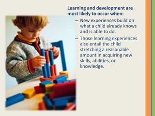 Learning and development are
most likely to occur when:
– New experiences build on
what a child already knows
and is able to do.
– Those learning experiences
also entail the child
stretching a reasonable
amount in acquiring new
skills, abilities, or
knowledge.
 