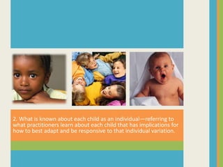 2. What is known about each child as an individual—referring to
what practitioners learn about each child that has implications for
how to best adapt and be responsive to that individual variation.
 